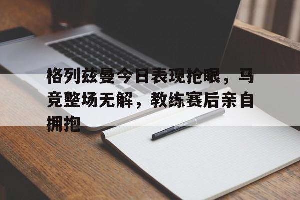 格列兹曼今日表现抢眼，马竞整场无解，教练赛后亲自拥抱